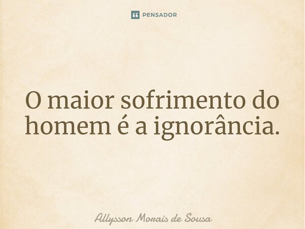 O maior sofrimento do homem é a ignorância.... Frase de Allysson Morais de Sousa.