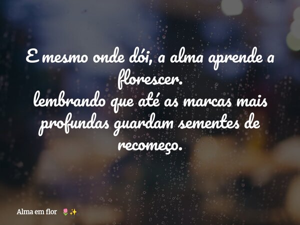 E mesmo onde dói, a alma aprende a florescer. lembrando que até as marcas mais profundas guardam sementes de recomeço.... Frase de Alma em flor.