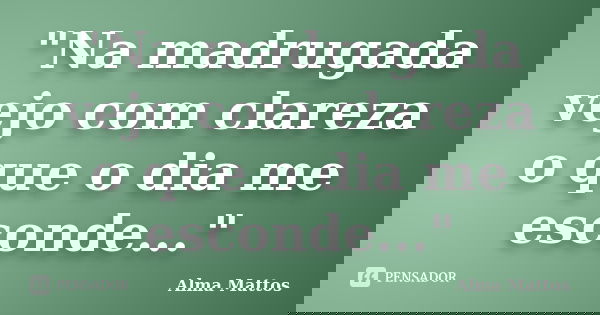 "Na madrugada vejo com clareza o que o dia me esconde..."... Frase de Alma Mattos.