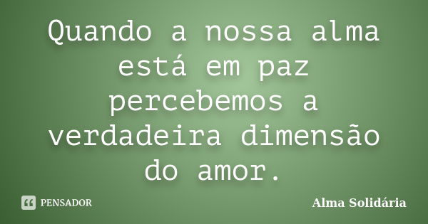 Quando a nossa alma está em paz percebemos a verdadeira dimensão do amor.... Frase de Alma Solidária.