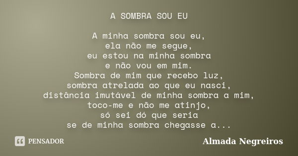 A SOMBRA SOU EU A minha sombra sou eu, ela não me segue, eu estou na minha sombra e não vou em mim. Sombra de mim que recebo luz, sombra atrelada ao que eu nasc... Frase de Almada Negreiros.