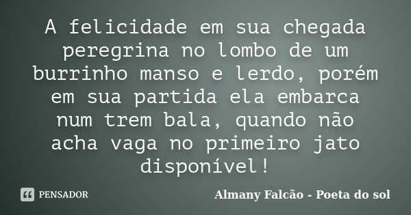 A felicidade em sua chegada peregrina no lombo de um burrinho manso e lerdo, porém em sua partida ela embarca num trem bala, quando não acha vaga no primeiro ja... Frase de Almany Falcão - Poeta do sol.