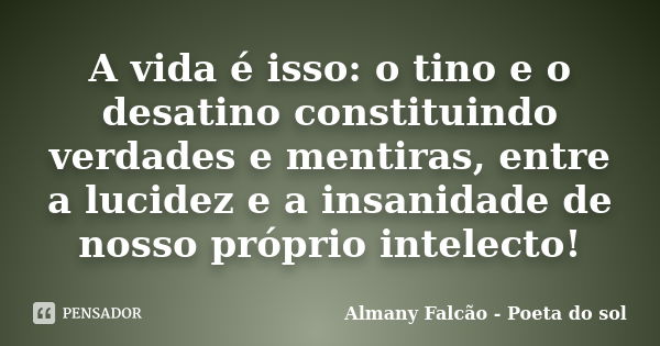 A vida é isso: o tino e o desatino constituindo verdades e mentiras, entre a lucidez e a insanidade de nosso próprio intelecto!... Frase de Almany Falcão - Poeta do sol.