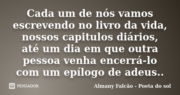 Cada um de nós vamos escrevendo no livro da vida, nossos capitulos diários, até um dia em que outra pessoa venha encerrá-lo com um epílogo de adeus..... Frase de Almany Falcão - Poeta do sol.