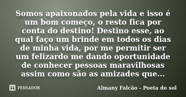 Somos apaixonados pela vida e isso é um bom começo, o resto fica por conta do destino! Destino esse, ao qual faço um brinde em todos os dias de minha vida, por ... Frase de Almany Falcão - Poeta do sol.