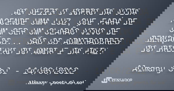 AS VEZES O SOPRO DA VIDA ACENDE UMA LUZ, QUE FARÁ DE UM SER UM CLARÃO VIVO DE BENÇÃOS... SÃO OS ADMIRADORES DO BRILHO DO AMOR E DA PAZ! Almany Sol - 14/06/2012... Frase de Almany - poeta do sol.