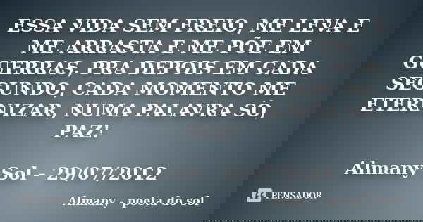 ESSA VIDA SEM FREIO, ME LEVA E ME ARRASTA E ME PÕE EM GUERRAS, PRA DEPOIS EM CADA SEGUNDO, CADA MOMENTO ME ETERNIZAR, NUMA PALAVRA SÓ, PAZ! Almany Sol - 29/07/2... Frase de Almany - poeta do sol.