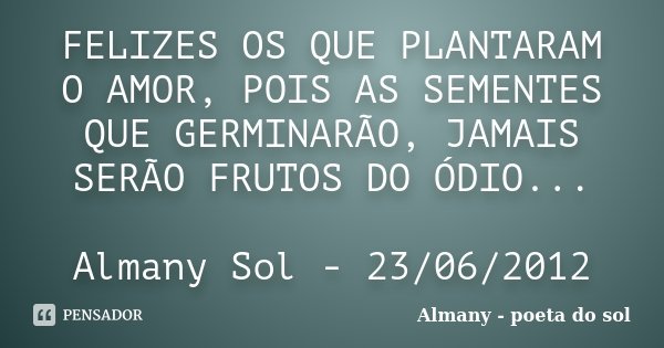 FELIZES OS QUE PLANTARAM O AMOR, POIS AS SEMENTES QUE GERMINARÃO, JAMAIS SERÃO FRUTOS DO ÓDIO... Almany Sol - 23/06/2012... Frase de Almany - poeta do sol.
