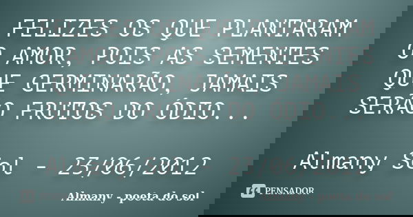 FELIZES OS QUE PLANTARAM O AMOR, POIS AS SEMENTES QUE GERMINARÃO, JAMAIS SERÃO FRUTOS DO ÓDIO... Almany Sol - 23/06/2012... Frase de Almany - poeta do sol.