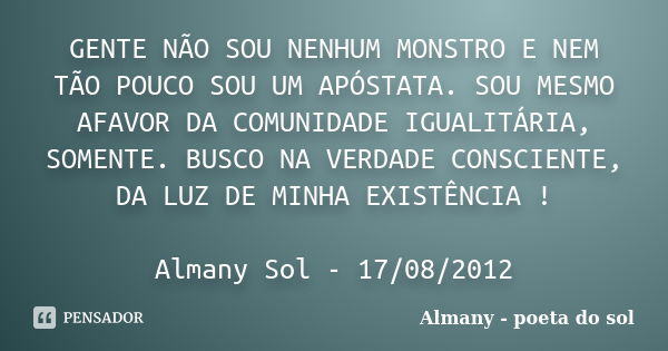 GENTE NÃO SOU NENHUM MONSTRO E NEM TÃO POUCO SOU UM APÓSTATA. SOU MESMO AFAVOR DA COMUNIDADE IGUALITÁRIA, SOMENTE. BUSCO NA VERDADE CONSCIENTE, DA LUZ DE MINHA ... Frase de Almany - poeta do sol.