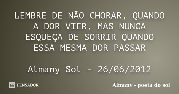 LEMBRE DE NÃO CHORAR, QUANDO A DOR VIER, MAS NUNCA ESQUEÇA DE SORRIR QUANDO ESSA MESMA DOR PASSAR Almany Sol - 26/06/2012... Frase de Almany - poeta do sol.
