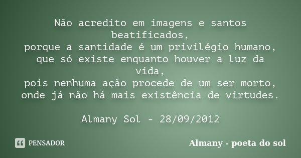 Não acredito em imagens e santos beatificados, porque a santidade é um privilégio humano, que só existe enquanto houver a luz da vida, pois nenhuma ação procede... Frase de Almany - poeta do sol.