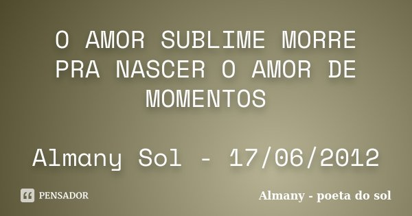 O AMOR SUBLIME MORRE PRA NASCER O AMOR DE MOMENTOS Almany Sol - 17/06/2012... Frase de Almany - Poeta do Sol.