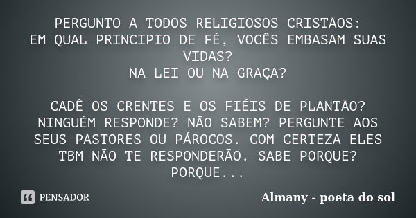 PERGUNTO A TODOS RELIGIOSOS CRISTÃOS: EM QUAL PRINCIPIO DE FÉ, VOCÊS EMBASAM SUAS VIDAS? NA LEI OU NA GRAÇA? CADÊ OS CRENTES E OS FIÉIS DE PLANTÃO? NINGUÉM RESP... Frase de Almany - poeta do sol.