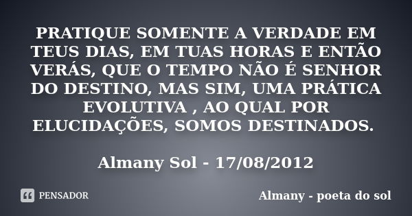 PRATIQUE SOMENTE A VERDADE EM TEUS DIAS, EM TUAS HORAS E ENTÃO VERÁS, QUE O TEMPO NÃO É SENHOR DO DESTINO, MAS SIM, UMA PRÁTICA EVOLUTIVA , AO QUAL POR ELUCIDAÇ... Frase de Almany - poeta do sol.