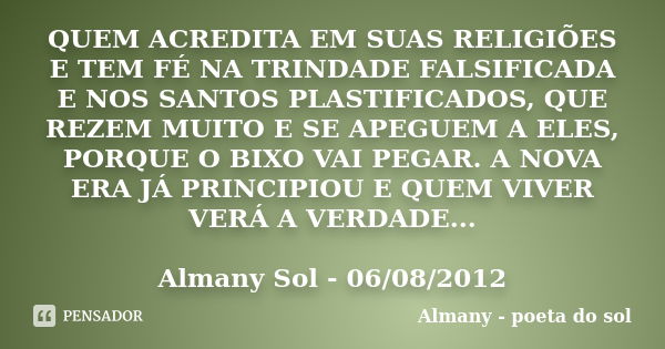 QUEM ACREDITA EM SUAS RELIGIÕES E TEM FÉ NA TRINDADE FALSIFICADA E NOS SANTOS PLASTIFICADOS, QUE REZEM MUITO E SE APEGUEM A ELES, PORQUE O BIXO VAI PEGAR. A NOV... Frase de Almany - poeta do sol.