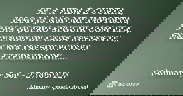 SE A VIDA É CURTA, ISSO JÁ NÃO ME IMPORTA, POIS QUERO SEGUIR COM ELA, FAZENDO DE CADA INSTANTE, UMA INESQUECÍVEL ETERNIDADE... (Almany Sol - 27/05/12)... Frase de Almany - poeta do sol.
