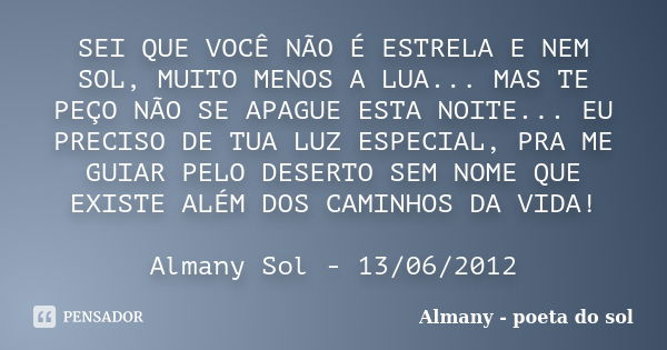 SEI QUE VOCÊ NÃO É ESTRELA E NEM SOL, MUITO MENOS A LUA... MAS TE PEÇO NÃO SE APAGUE ESTA NOITE... EU PRECISO DE TUA LUZ ESPECIAL, PRA ME GUIAR PELO DESERTO SEM... Frase de Almany - poeta do sol.