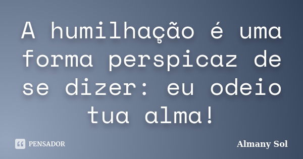 A humilhação é uma forma perspicaz de se dizer: eu odeio tua alma!... Frase de Almany Sol.