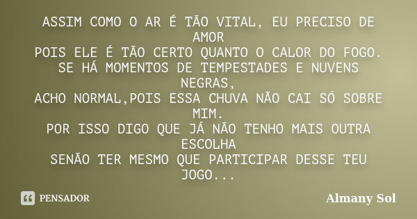 ASSIM COMO O AR É TÃO VITAL, EU PRECISO DE AMOR POIS ELE É TÃO CERTO QUANTO O CALOR DO FOGO. SE HÁ MOMENTOS DE TEMPESTADES E NUVENS NEGRAS, ACHO NORMAL,POIS ESS... Frase de Almany Sol.