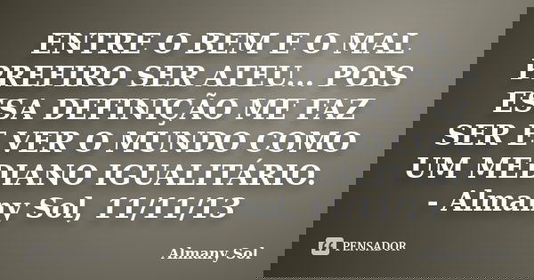 ENTRE O BEM E O MAL PREFIRO SER ATEU... POIS ESSA DEFINIÇÃO ME FAZ SER E VER O MUNDO COMO UM MEDIANO IGUALITÁRIO. - Almany Sol, 11/11/13... Frase de Almany Sol.