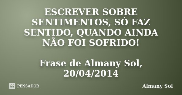 ESCREVER SOBRE SENTIMENTOS, SÓ FAZ SENTIDO, QUANDO AINDA NÃO FOI SOFRIDO! Frase de Almany Sol, 20/04/2014... Frase de Almany Sol.