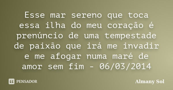 Esse mar sereno que toca essa ilha do meu coração é prenúncio de uma tempestade de paixão que irá me invadir e me afogar numa maré de amor sem fim - 06/03/2014... Frase de Almany Sol.