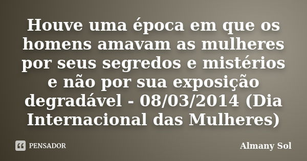 Houve uma época em que os homens amavam as mulheres por seus segredos e mistérios e não por sua exposição degradável - 08/03/2014 (Dia Internacional das Mulhere... Frase de Almany Sol.