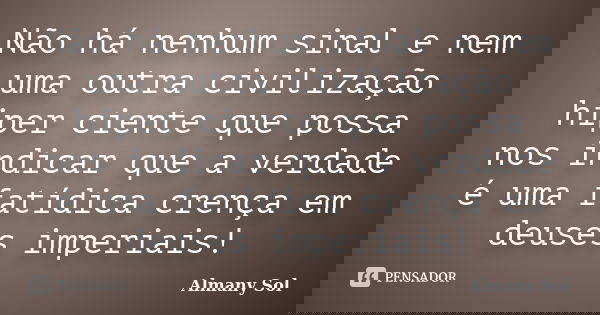 Não há nenhum sinal e nem uma outra civilização hiper ciente que possa nos indicar que a verdade é uma fatídica crença em deuses imperiais!... Frase de Almany Sol.