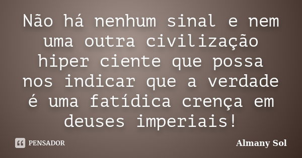 Não há nenhum sinal e nem uma outra civilização hiper ciente que possa nos indicar que a verdade é uma fatídica crença em deuses imperiais!... Frase de Almany Sol.