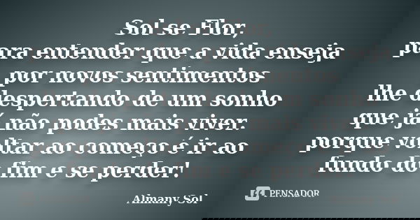 Sol se Flor, para entender que a vida enseja por novos sentimentos lhe despertando de um sonho que já não podes mais viver. porque voltar ao começo é ir ao fund... Frase de Almany Sol.
