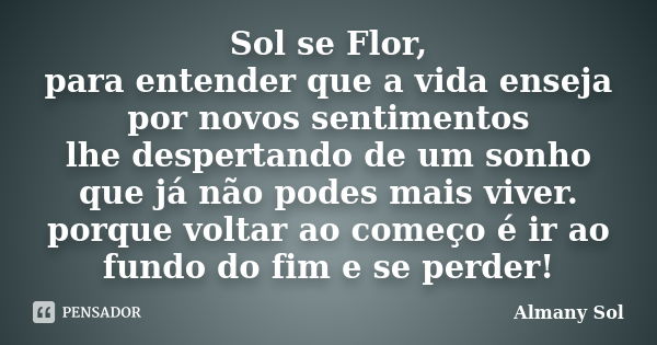 Sol se Flor, para entender que a vida enseja por novos sentimentos lhe despertando de um sonho que já não podes mais viver. porque voltar ao começo é ir ao fund... Frase de Almany Sol.