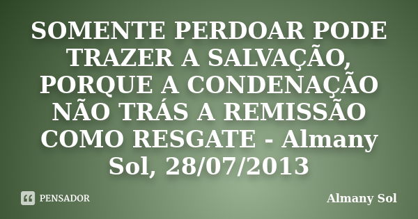 SOMENTE PERDOAR PODE TRAZER A SALVAÇÃO, PORQUE A CONDENAÇÃO NÃO TRÁS A REMISSÃO COMO RESGATE - Almany Sol, 28/07/2013... Frase de Almany Sol.