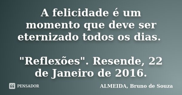 A felicidade é um momento que deve ser eternizado todos os dias. "Reflexões". Resende, 22 de Janeiro de 2016.... Frase de ALMEIDA, Bruno de Souza.
