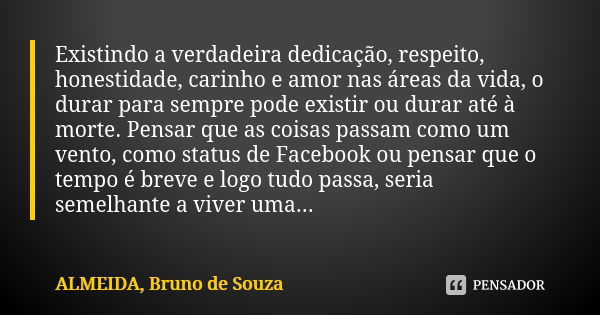 Existindo a verdadeira dedicação, respeito, honestidade, carinho e amor nas áreas da vida, o durar para sempre pode existir ou durar até à morte. Pensar que as ... Frase de ALMEIDA, Bruno de Souza..