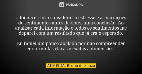 ...foi necessário considerar o estresse e as variações de sentimentos antes de obter uma conclusão. Ao analisar cada informação e todos os sentimentos me depare... Frase de ALMEIDA, Bruno de Souza.