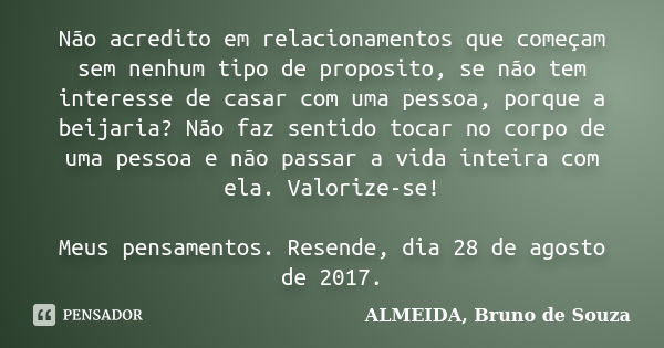 Não acredito em relacionamentos que começam sem nenhum tipo de proposito, se não tem interesse de casar com uma pessoa, porque a beijaria? Não faz sentido tocar... Frase de ALMEIDA, Bruno de Souza.