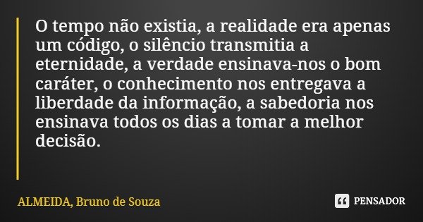 O tempo não existia, a realidade era apenas um código, o silêncio transmitia a eternidade, a verdade ensinava-nos o bom caráter, o conhecimento nos entregava a ... Frase de ALMEIDA, Bruno de Souza.