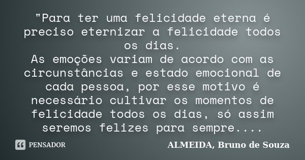 "Para ter uma felicidade eterna é preciso eternizar a felicidade todos os dias. As emoções variam de acordo com as circunstâncias e estado emocional de cad... Frase de ALMEIDA, Bruno de Souza.