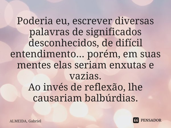 ⁠Poderia eu, escrever diversas palavras de significados desconhecidos, de difícil entendimento... porém, em suas mentes elas seriam enxutas e vazias. Ao invés d... Frase de ALMEIDA, Gabriel.