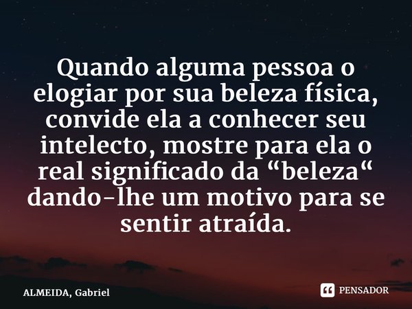 ⁠Quando alguma pessoa o elogiar por sua beleza física, convide ela a conhecer seu intelecto, mostre para ela o real significado da “beleza“ dando-lhe um motivo ... Frase de ALMEIDA, Gabriel.