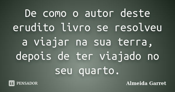 De como o autor deste erudito livro se resolveu a viajar na sua terra, depois de ter viajado no seu quarto.... Frase de Almeida Garret.