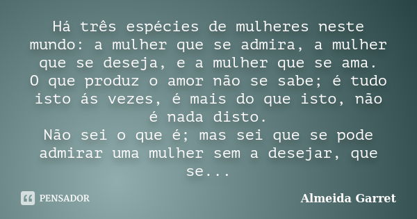 Há três espécies de mulheres neste mundo: a mulher que se admira, a mulher que se deseja, e a mulher que se ama. O que produz o amor não se sabe; é tudo isto ás... Frase de Almeida Garret.