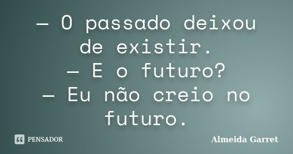 — O passado deixou de existir. — E o futuro? — Eu não creio no futuro.... Frase de Almeida Garret.