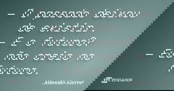 — O passado deixou de existir. — E o futuro? — Eu não creio no futuro.... Frase de Almeida Garret.