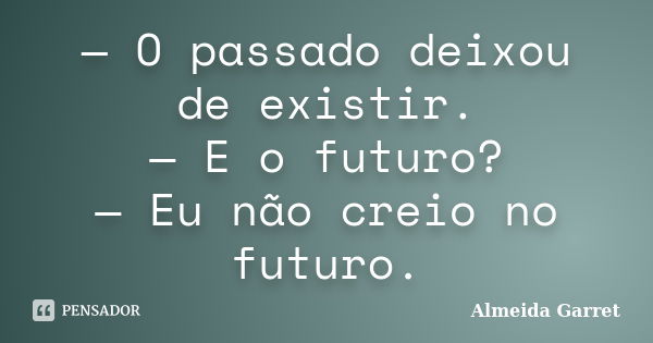 — O passado deixou de existir. — E o futuro? — Eu não creio no futuro.... Frase de Almeida Garret.