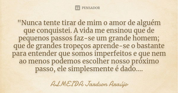 "Nunca tente tirar de mim o amor de alguém que conquistei. A vida me ensinou que de pequenos passos faz-se um grande homem; que de grandes tropeços aprende... Frase de ALMEIDA Jardson Araújo.