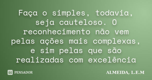 Faça o simples, todavia, seja cauteloso. O reconhecimento não vem pelas ações mais complexas, e sim pelas que são realizadas com excelência... Frase de ALMEIDA, L.E.M.