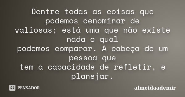 Dentre todas as coisas que podemos denominar de valiosas; está uma que não existe nada o qual podemos comparar. A cabeça de um pessoa que tem a capacidade de re... Frase de almeidaademir.