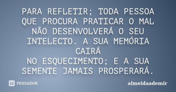 PARA REFLETIR; TODA PESSOA QUE PROCURA PRATICAR O MAL NÃO DESENVOLVERÁ O SEU INTELECTO. A SUA MEMÓRIA CAIRÁ NO ESQUECIMENTO; E A SUA SEMENTE JAMAIS PROSPERARÁ.... Frase de almeidaademir.